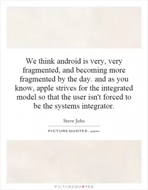 We think android is very, very fragmented, and becoming more fragmented by the day. and as you know, apple strives for the integrated model so that the user isn't forced to be the systems integrator Picture Quote #1