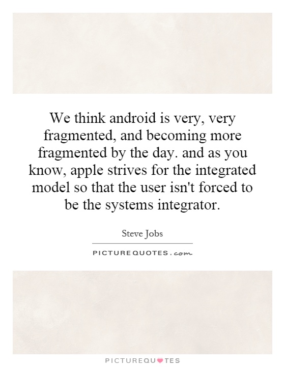 We think android is very, very fragmented, and becoming more fragmented by the day. and as you know, apple strives for the integrated model so that the user isn't forced to be the systems integrator Picture Quote #1
