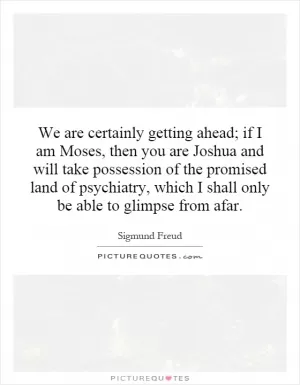 We are certainly getting ahead; if I am Moses, then you are Joshua and will take possession of the promised land of psychiatry, which I shall only be able to glimpse from afar Picture Quote #1
