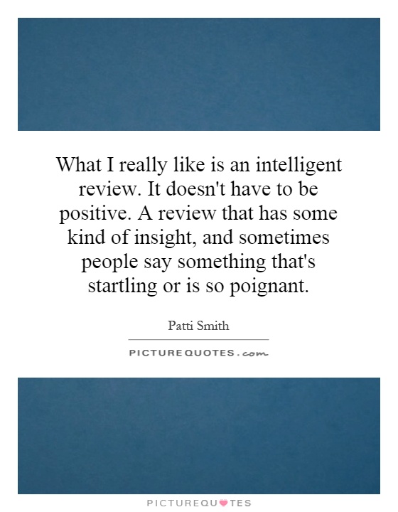 What I really like is an intelligent review. It doesn't have to be positive. A review that has some kind of insight, and sometimes people say something that's startling or is so poignant Picture Quote #1
