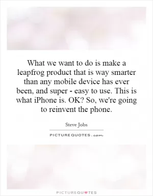 What we want to do is make a leapfrog product that is way smarter than any mobile device has ever been, and super - easy to use. This is what iPhone is. OK? So, we're going to reinvent the phone Picture Quote #1