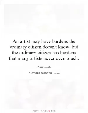 An artist may have burdens the ordinary citizen doesn't know, but the ordinary citizen has burdens that many artists never even touch Picture Quote #1