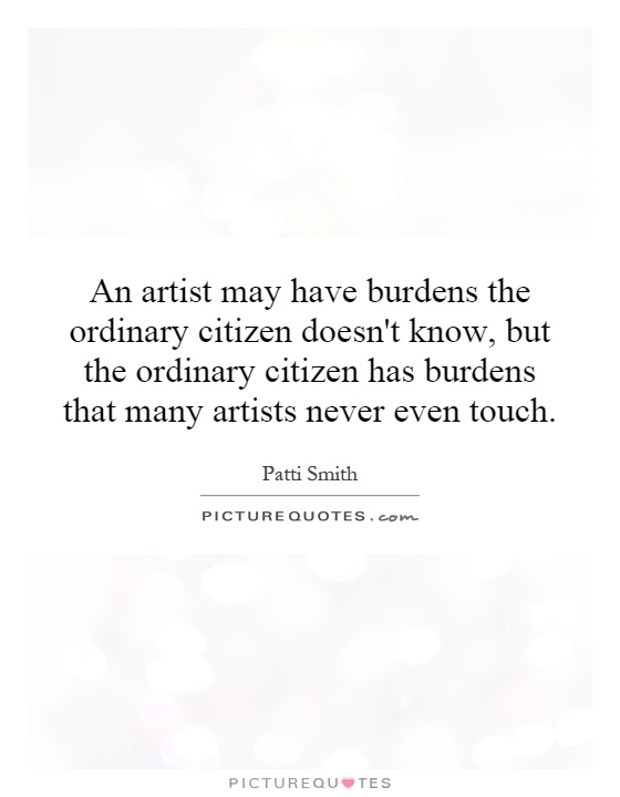 An artist may have burdens the ordinary citizen doesn't know, but the ordinary citizen has burdens that many artists never even touch Picture Quote #1