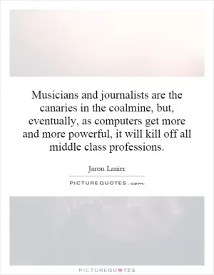 Musicians and journalists are the canaries in the coalmine, but, eventually, as computers get more and more powerful, it will kill off all middle class professions Picture Quote #1