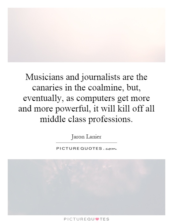 Musicians and journalists are the canaries in the coalmine, but, eventually, as computers get more and more powerful, it will kill off all middle class professions Picture Quote #1