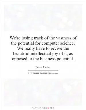 We're losing track of the vastness of the potential for computer science. We really have to revive the beautiful intellectual joy of it, as opposed to the business potential Picture Quote #1