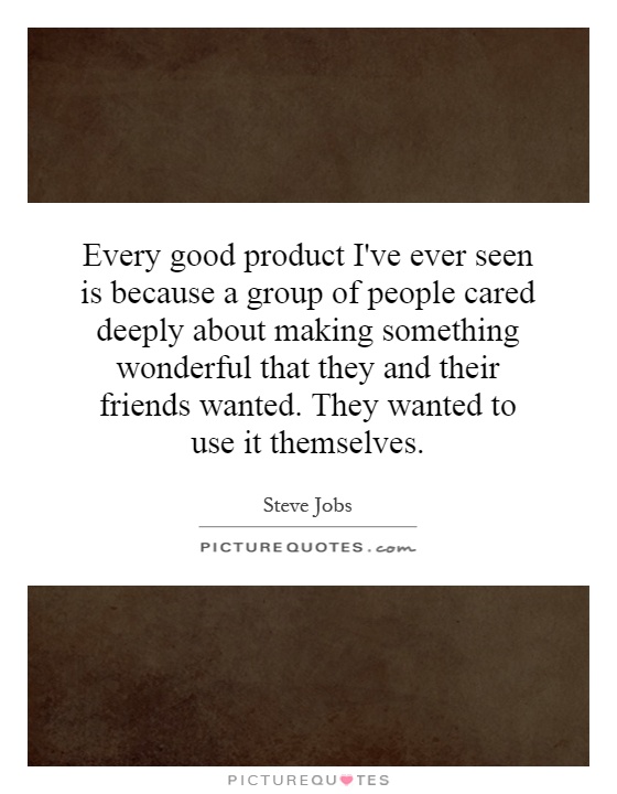 Every good product I've ever seen is because a group of people cared deeply about making something wonderful that they and their friends wanted. They wanted to use it themselves Picture Quote #1