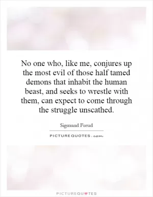 No one who, like me, conjures up the most evil of those half tamed demons that inhabit the human beast, and seeks to wrestle with them, can expect to come through the struggle unscathed Picture Quote #1