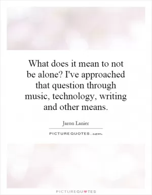 What does it mean to not be alone? I've approached that question through music, technology, writing and other means Picture Quote #1