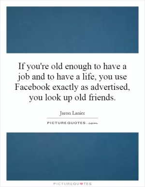 If you're old enough to have a job and to have a life, you use Facebook exactly as advertised, you look up old friends Picture Quote #1