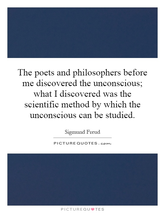 The poets and philosophers before me discovered the unconscious; what I discovered was the scientific method by which the unconscious can be studied Picture Quote #1