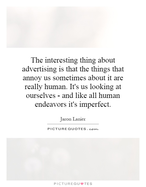 The interesting thing about advertising is that the things that annoy us sometimes about it are really human. It's us looking at ourselves - and like all human endeavors it's imperfect Picture Quote #1