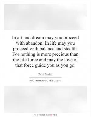 In art and dream may you proceed with abandon. In life may you proceed with balance and stealth. For nothing is more precious than the life force and may the love of that force guide you as you go Picture Quote #1