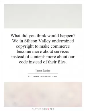 What did you think would happen? We in Silicon Valley undermined copyright to make commerce become more about services instead of content: more about our code instead of their files Picture Quote #1