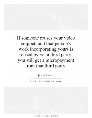 If someone reuses your video snippet, and that person's work incorporating yours is reused by yet a third party, you still get a micropayment from that third party Picture Quote #1
