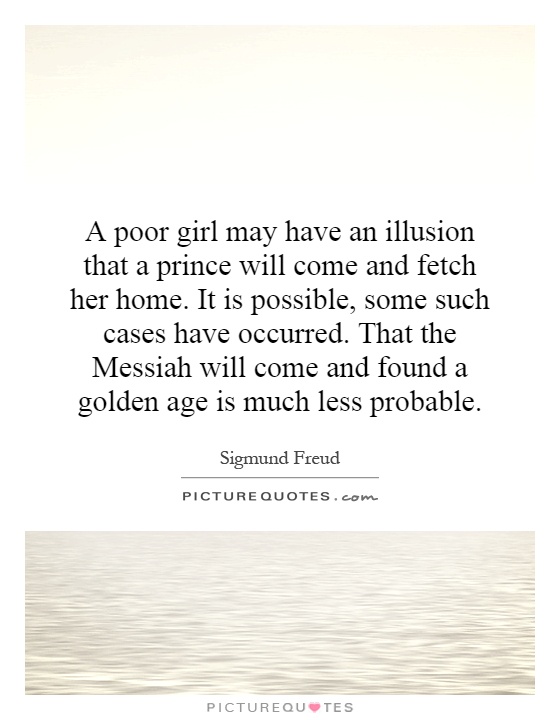 A poor girl may have an illusion that a prince will come and fetch her home. It is possible, some such cases have occurred. That the Messiah will come and found a golden age is much less probable Picture Quote #1
