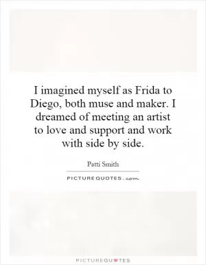 I imagined myself as Frida to Diego, both muse and maker. I dreamed of meeting an artist to love and support and work with side by side Picture Quote #1