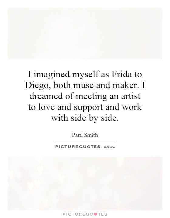 I imagined myself as Frida to Diego, both muse and maker. I dreamed of meeting an artist to love and support and work with side by side Picture Quote #1