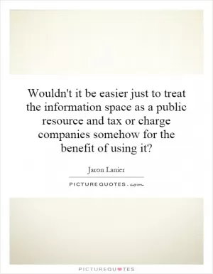 Wouldn't it be easier just to treat the information space as a public resource and tax or charge companies somehow for the benefit of using it? Picture Quote #1