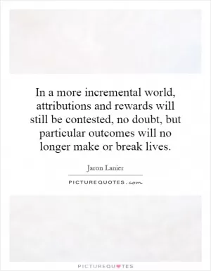In a more incremental world, attributions and rewards will still be contested, no doubt, but particular outcomes will no longer make or break lives Picture Quote #1