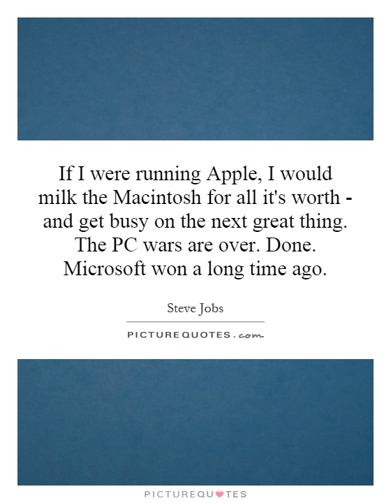 If I were running Apple, I would milk the Macintosh for all it's worth - and get busy on the next great thing. The PC wars are over. Done. Microsoft won a long time ago Picture Quote #1