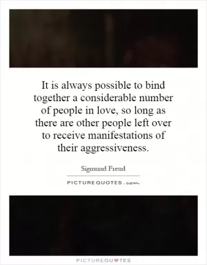 It is always possible to bind together a considerable number of people in love, so long as there are other people left over to receive manifestations of their aggressiveness Picture Quote #1