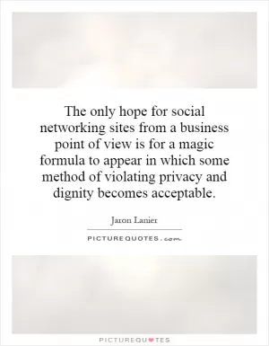 The only hope for social networking sites from a business point of view is for a magic formula to appear in which some method of violating privacy and dignity becomes acceptable Picture Quote #1