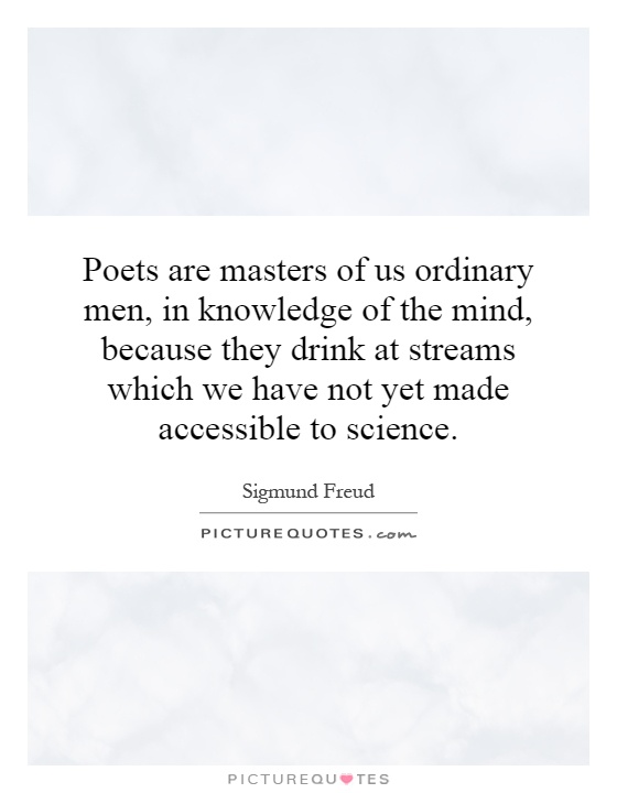 Poets are masters of us ordinary men, in knowledge of the mind, because they drink at streams which we have not yet made accessible to science Picture Quote #1