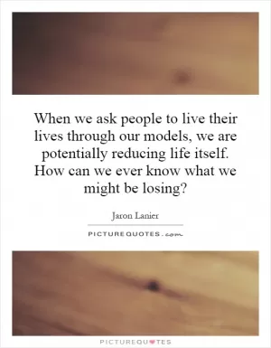 When we ask people to live their lives through our models, we are potentially reducing life itself. How can we ever know what we might be losing? Picture Quote #1