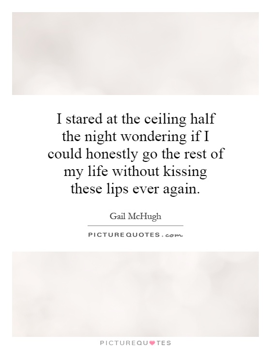 I stared at the ceiling half the night wondering if I could honestly go the rest of my life without kissing these lips ever again Picture Quote #1