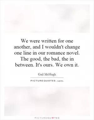 We were written for one another, and I wouldn't change one line in our romance novel. The good, the bad, the in between. It's ours. We own it Picture Quote #1