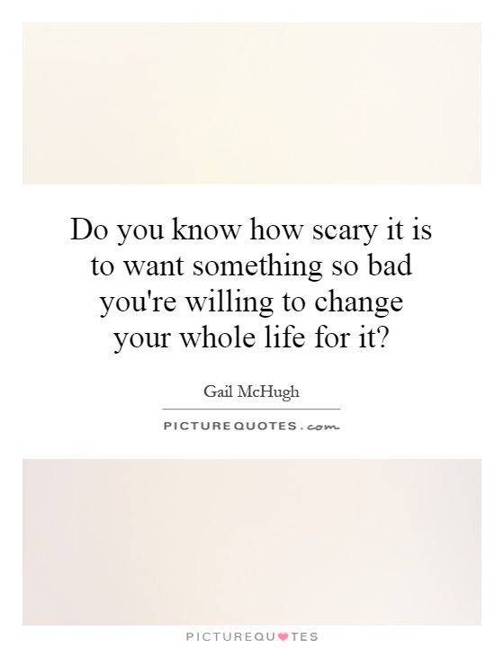 Do you know how scary it is to want something so bad you're willing to change your whole life for it? Picture Quote #1