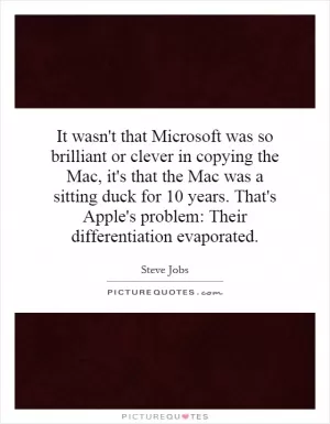 It wasn't that Microsoft was so brilliant or clever in copying the Mac, it's that the Mac was a sitting duck for 10 years. That's Apple's problem: Their differentiation evaporated Picture Quote #1