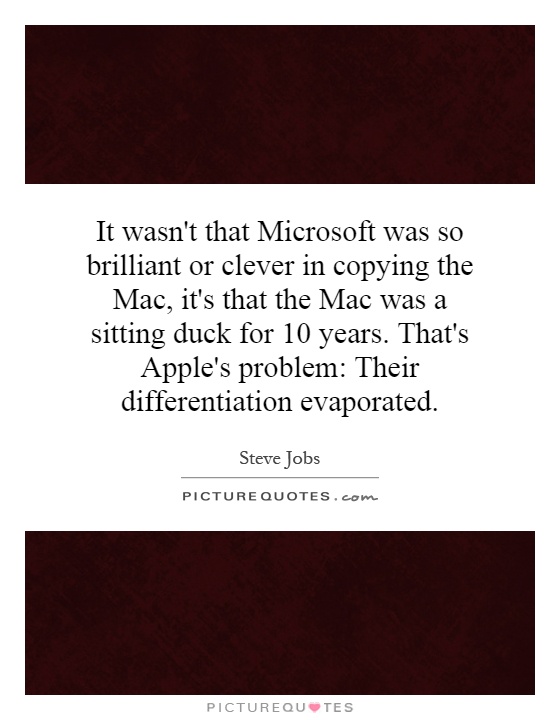 It wasn't that Microsoft was so brilliant or clever in copying the Mac, it's that the Mac was a sitting duck for 10 years. That's Apple's problem: Their differentiation evaporated Picture Quote #1