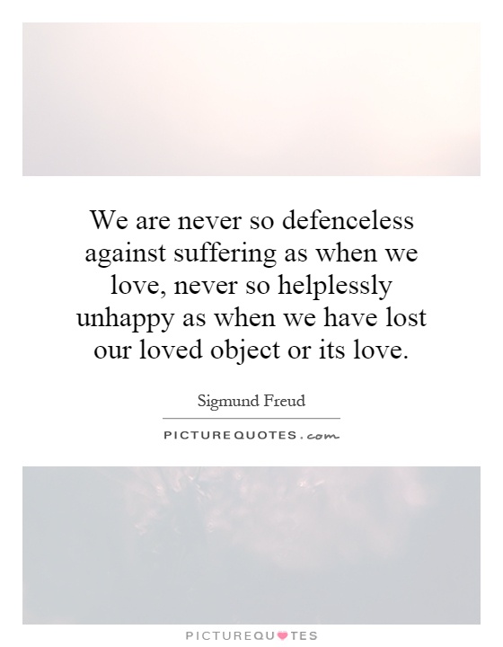 We are never so defenceless against suffering as when we love, never so helplessly unhappy as when we have lost our loved object or its love Picture Quote #1