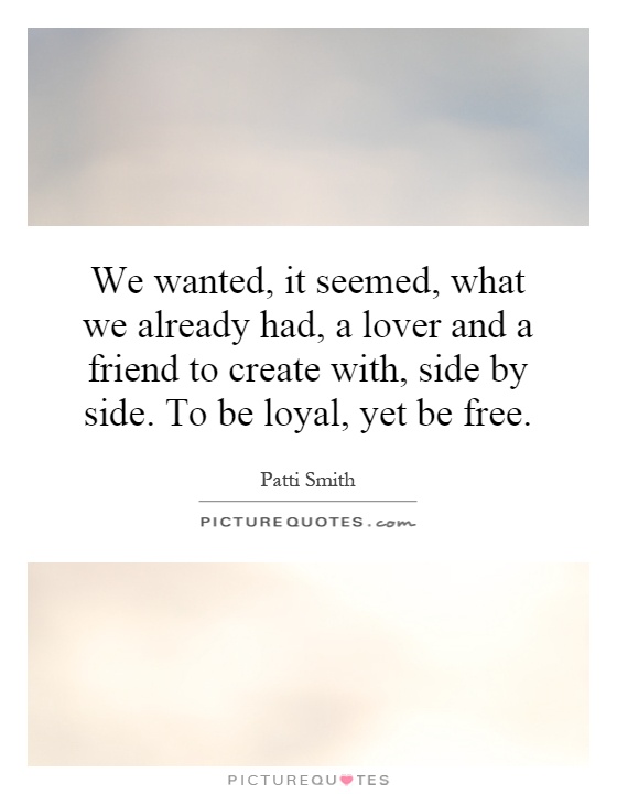 We wanted, it seemed, what we already had, a lover and a friend to create with, side by side. To be loyal, yet be free Picture Quote #1