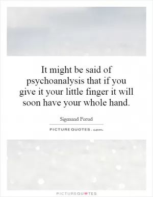 It might be said of psychoanalysis that if you give it your little finger it will soon have your whole hand Picture Quote #1