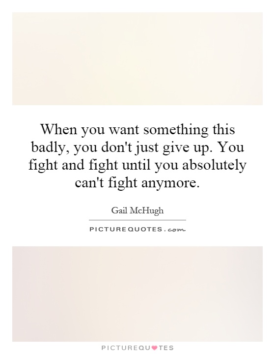 When you want something this badly, you don't just give up. You fight and fight until you absolutely can't fight anymore Picture Quote #1