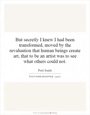 But secretly I knew I had been transformed, moved by the revaluation that human beings create art, that to be an artist was to see what others could not Picture Quote #1