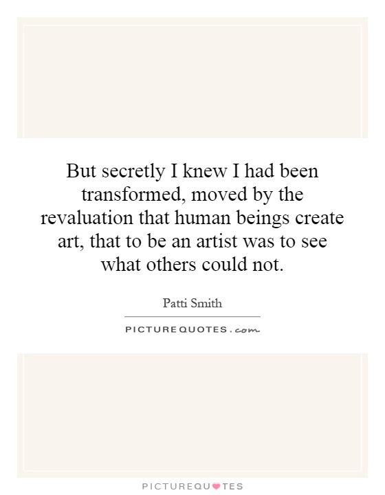But secretly I knew I had been transformed, moved by the revaluation that human beings create art, that to be an artist was to see what others could not Picture Quote #1