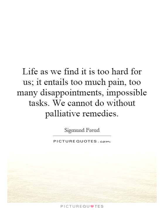 Life as we find it is too hard for us; it entails too much pain, too many disappointments, impossible tasks. We cannot do without palliative remedies Picture Quote #1