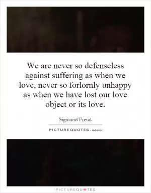 We are never so defenseless against suffering as when we love, never so forlornly unhappy as when we have lost our love object or its love Picture Quote #1