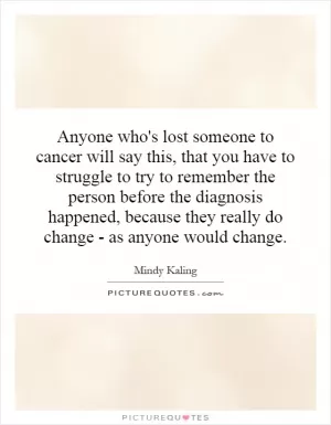Anyone who's lost someone to cancer will say this, that you have to struggle to try to remember the person before the diagnosis happened, because they really do change - as anyone would change Picture Quote #1