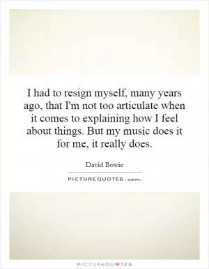 I had to resign myself, many years ago, that I'm not too articulate when it comes to explaining how I feel about things. But my music does it for me, it really does Picture Quote #1