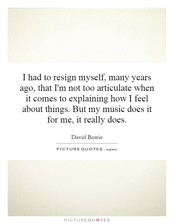 I had to resign myself, many years ago, that I'm not too articulate when it comes to explaining how I feel about things. But my music does it for me, it really does Picture Quote #1