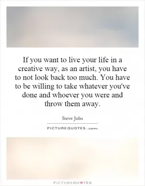 If you want to live your life in a creative way, as an artist, you have to not look back too much. You have to be willing to take whatever you've done and whoever you were and throw them away Picture Quote #1