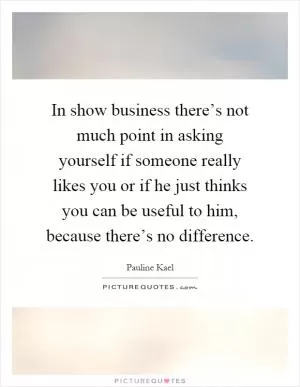 In show business there’s not much point in asking yourself if someone really likes you or if he just thinks you can be useful to him, because there’s no difference Picture Quote #1