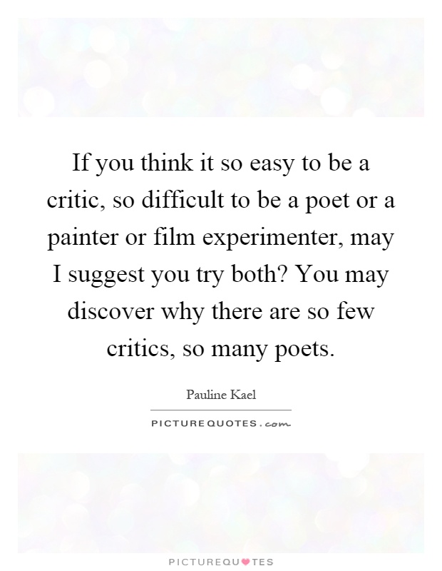If you think it so easy to be a critic, so difficult to be a poet or a painter or film experimenter, may I suggest you try both? You may discover why there are so few critics, so many poets Picture Quote #1