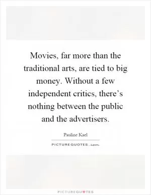 Movies, far more than the traditional arts, are tied to big money. Without a few independent critics, there’s nothing between the public and the advertisers Picture Quote #1