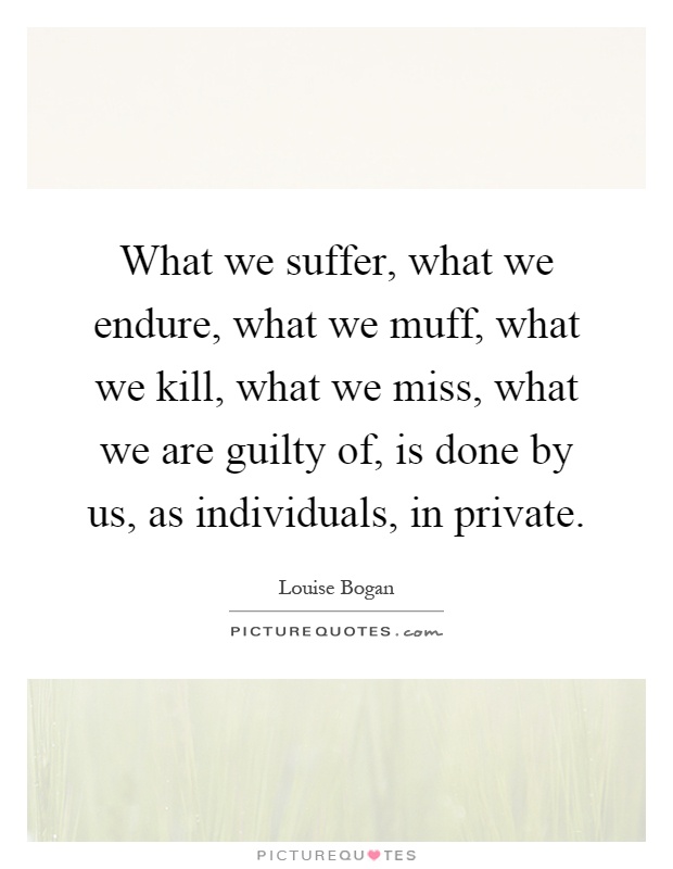 What we suffer, what we endure, what we muff, what we kill, what we miss, what we are guilty of, is done by us, as individuals, in private Picture Quote #1